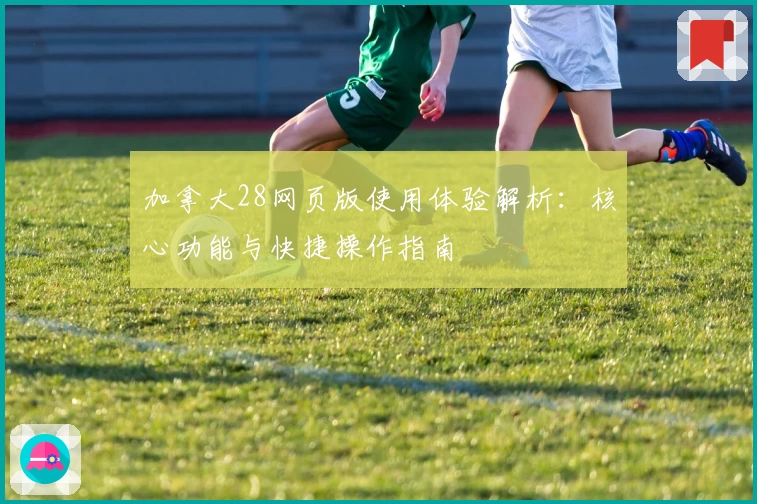 加拿大28网页版使用体验解析：核心功能与快捷操作指南