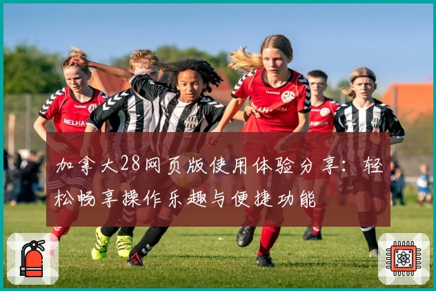 加拿大28网页版使用体验分享：轻松畅享操作乐趣与便捷功能