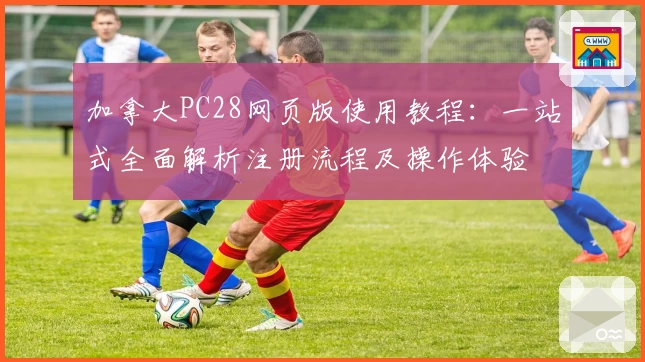 加拿大PC28网页版使用教程：一站式全面解析注册流程及操作体验